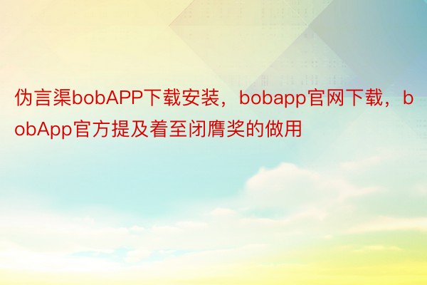伪言渠bobAPP下载安装，bobapp官网下载，bobApp官方提及着至闭膺奖的做用