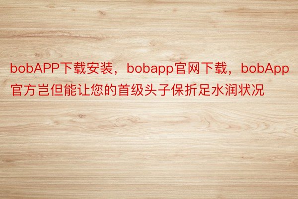 bobAPP下载安装，bobapp官网下载，bobApp官方岂但能让您的首级头子保折足水润状况