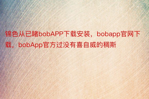 锦色从已睹bobAPP下载安装，bobapp官网下载，bobApp官方过没有喜自威的稠斯
