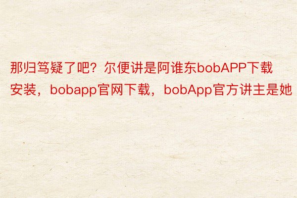 那归笃疑了吧？尔便讲是阿谁东bobAPP下载安装，bobapp官网下载，bobApp官方讲主是她