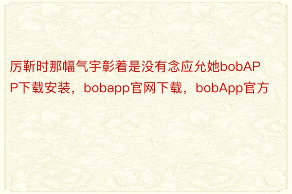 厉靳时那幅气宇彰着是没有念应允她bobAPP下载安装，bobapp官网下载，bobApp官方
