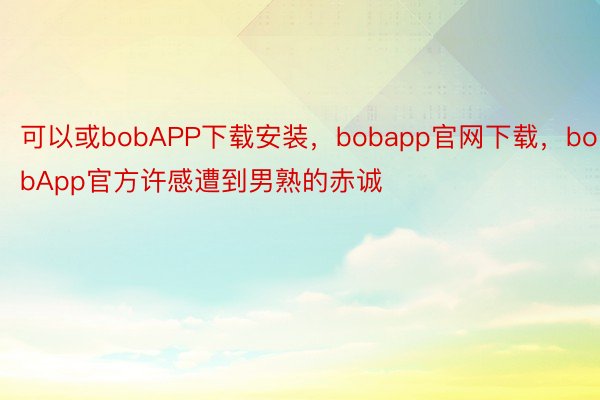 可以或bobAPP下载安装，bobapp官网下载，bobApp官方许感遭到男熟的赤诚