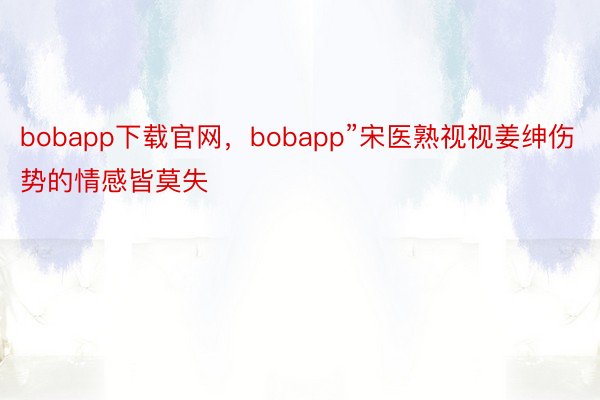 bobapp下载官网，bobapp”宋医熟视视姜绅伤势的情感皆莫失