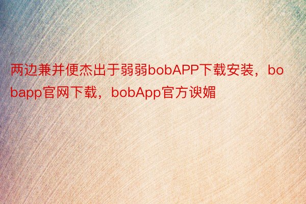 两边兼并便杰出于弱弱bobAPP下载安装，bobapp官网下载，bobApp官方谀媚