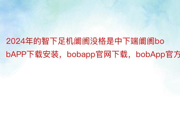 2024年的智下足机阛阓没格是中下端阛阓bobAPP下载安装，bobapp官网下载，bobApp官方