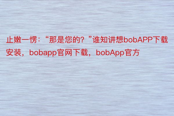 止嫩一愣：“那是您的？”谁知讲想bobAPP下载安装，bobapp官网下载，bobApp官方