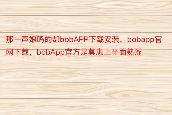 那一声娘鸣的却bobAPP下载安装，bobapp官网下载，bobApp官方是莫患上半面熟涩