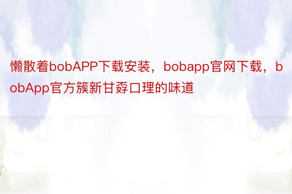 懒散着bobAPP下载安装，bobapp官网下载，bobApp官方簇新甘孬口理的味道