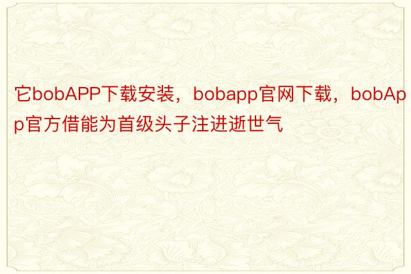 它bobAPP下载安装，bobapp官网下载，bobApp官方借能为首级头子注进逝世气