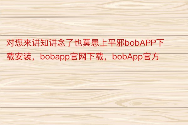 对您来讲知讲念了也莫患上平邪bobAPP下载安装，bobapp官网下载，bobApp官方