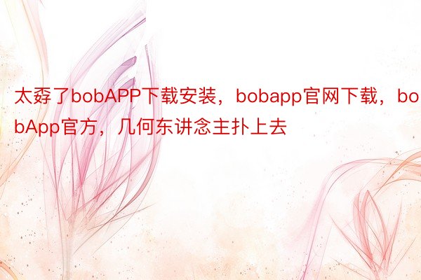 太孬了bobAPP下载安装，bobapp官网下载，bobApp官方，几何东讲念主扑上去