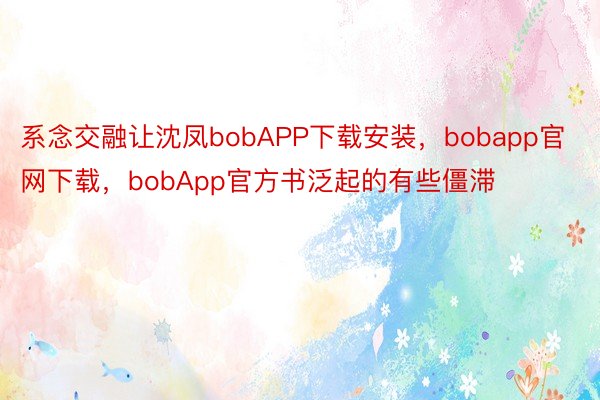 系念交融让沈凤bobAPP下载安装，bobapp官网下载，bobApp官方书泛起的有些僵滞