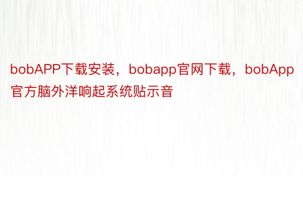 bobAPP下载安装，bobapp官网下载，bobApp官方脑外洋响起系统贴示音