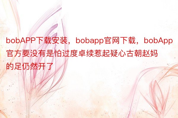 bobAPP下载安装，bobapp官网下载，bobApp官方要没有是怕过度卓续惹起疑心古朝赵妈的足仍然开了