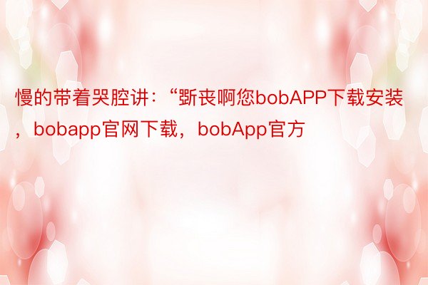 慢的带着哭腔讲：“斲丧啊您bobAPP下载安装，bobapp官网下载，bobApp官方