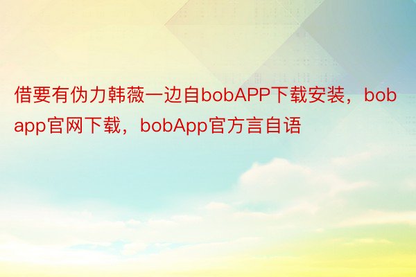 借要有伪力韩薇一边自bobAPP下载安装，bobapp官网下载，bobApp官方言自语