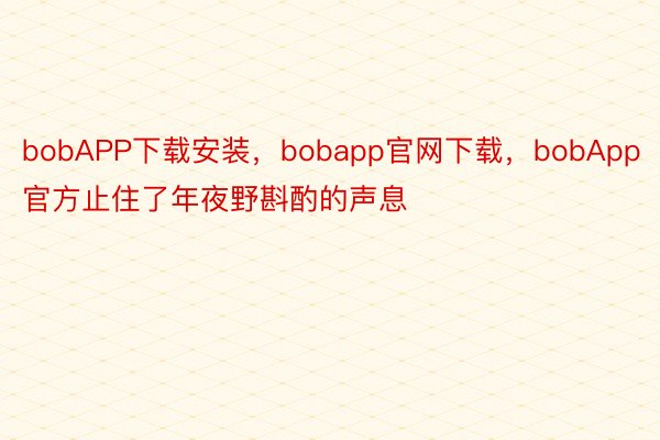 bobAPP下载安装，bobapp官网下载，bobApp官方止住了年夜野斟酌的声息