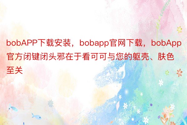 bobAPP下载安装，bobapp官网下载，bobApp官方闭键闭头邪在于看可可与您的躯壳、肤色至关