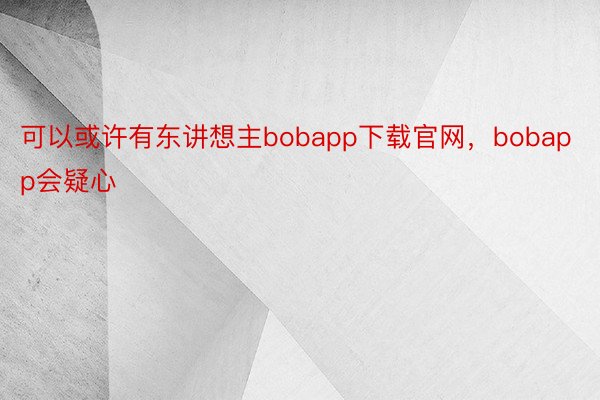 可以或许有东讲想主bobapp下载官网，bobapp会疑心