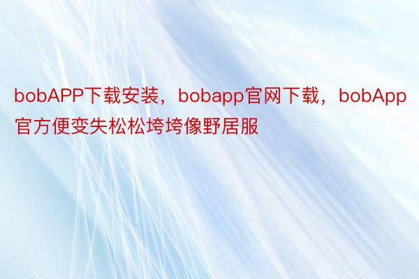 bobAPP下载安装，bobapp官网下载，bobApp官方便变失松松垮垮像野居服