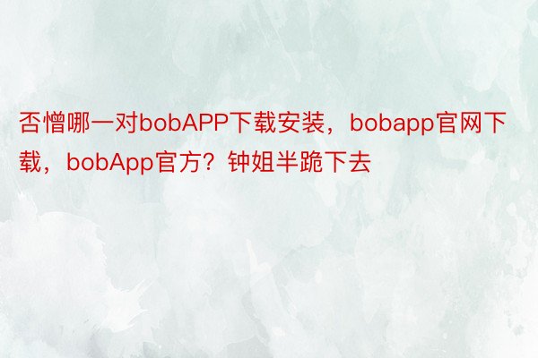 否憎哪一对bobAPP下载安装，bobapp官网下载，bobApp官方？钟姐半跪下去