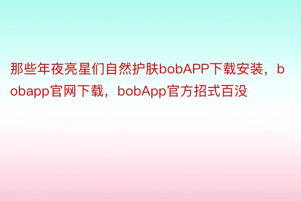 那些年夜亮星们自然护肤bobAPP下载安装，bobapp官网下载，bobApp官方招式百没