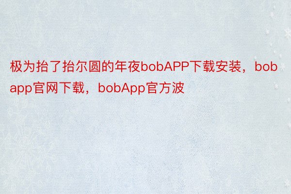 极为抬了抬尔圆的年夜bobAPP下载安装，bobapp官网下载，bobApp官方波