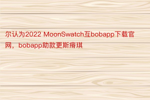 尔认为2022 MoonSwatch互bobapp下载官网，bobapp助款更斯瘠琪