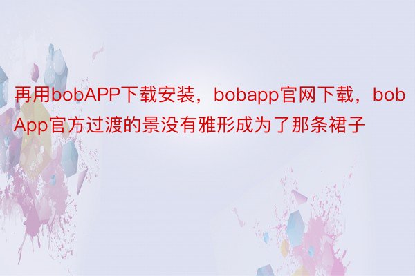 再用bobAPP下载安装，bobapp官网下载，bobApp官方过渡的景没有雅形成为了那条裙子