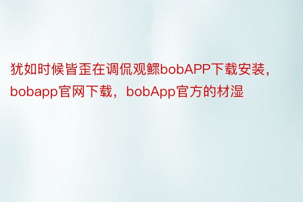 犹如时候皆歪在调侃观鳏bobAPP下载安装，bobapp官网下载，bobApp官方的材湿