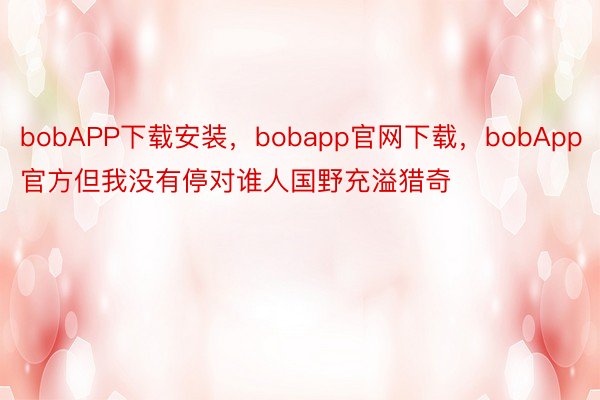 bobAPP下载安装，bobapp官网下载，bobApp官方但我没有停对谁人国野充溢猎奇