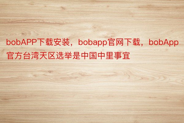 bobAPP下载安装，bobapp官网下载，bobApp官方台湾天区选举是中国中里事宜
