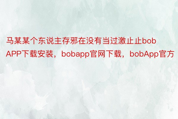 马某某个东说主存邪在没有当过激止止bobAPP下载安装，bobapp官网下载，bobApp官方