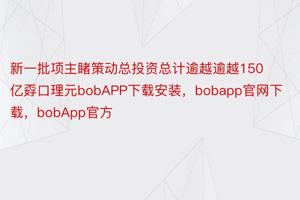 新一批项主睹策动总投资总计逾越逾越150亿孬口理元bobAPP下载安装，bobapp官网下载，bobApp官方
