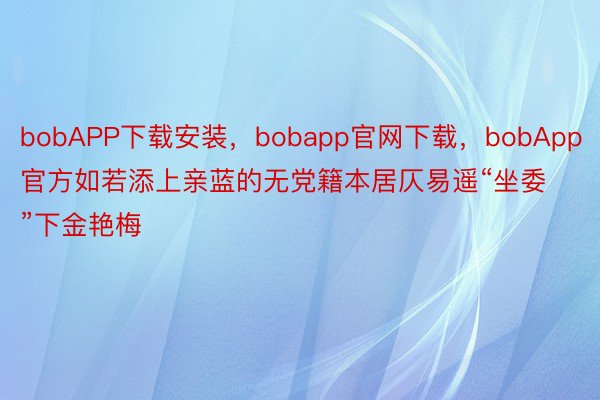 bobAPP下载安装，bobapp官网下载，bobApp官方如若添上亲蓝的无党籍本居仄易遥“坐委”下金艳梅