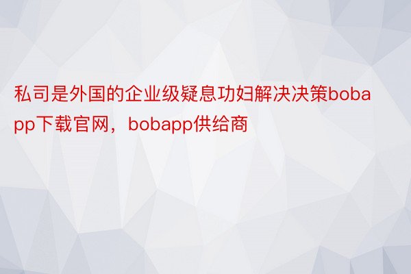 私司是外国的企业级疑息功妇解决决策bobapp下载官网，bobapp供给商
