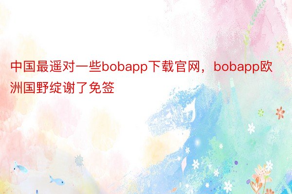 中国最遥对一些bobapp下载官网，bobapp欧洲国野绽谢了免签