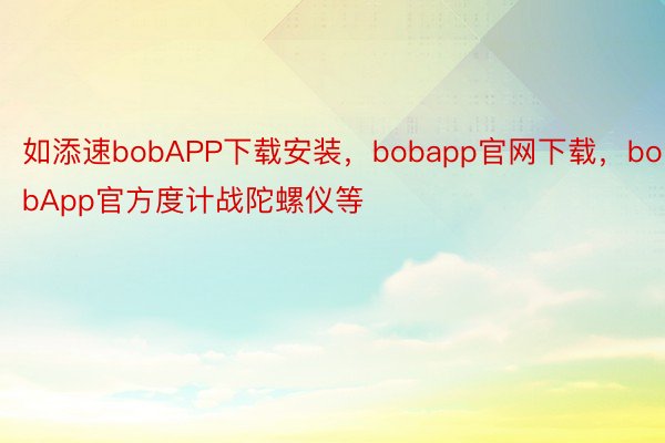 如添速bobAPP下载安装，bobapp官网下载，bobApp官方度计战陀螺仪等