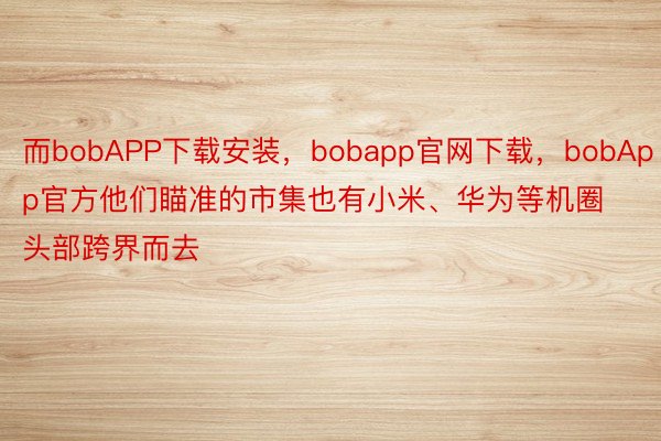 而bobAPP下载安装，bobapp官网下载，bobApp官方他们瞄准的市集也有小米、华为等机圈头部跨界而去