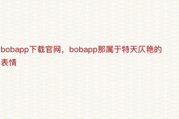 bobapp下载官网，bobapp那属于特天仄艳的表情