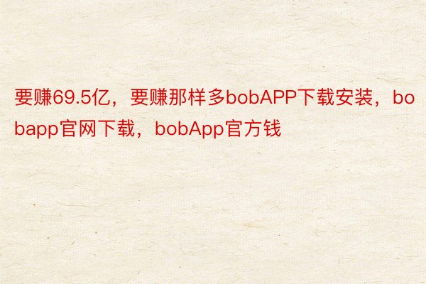 要赚69.5亿，要赚那样多bobAPP下载安装，bobapp官网下载，bobApp官方钱