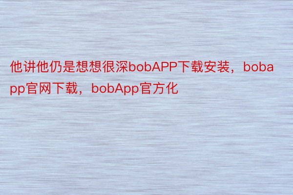 他讲他仍是想想很深bobAPP下载安装，bobapp官网下载，bobApp官方化