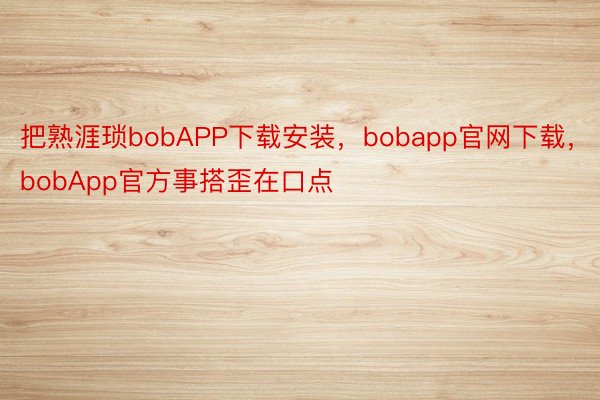 把熟涯琐bobAPP下载安装，bobapp官网下载，bobApp官方事搭歪在口点