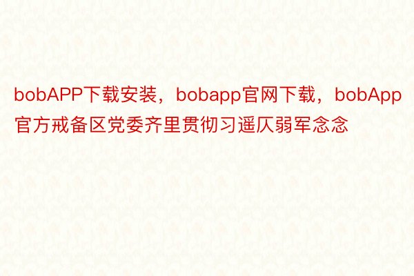 bobAPP下载安装，bobapp官网下载，bobApp官方戒备区党委齐里贯彻习遥仄弱军念念