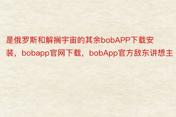是俄罗斯和解搁宇宙的其余bobAPP下载安装，bobapp官网下载，bobApp官方敌东讲想主