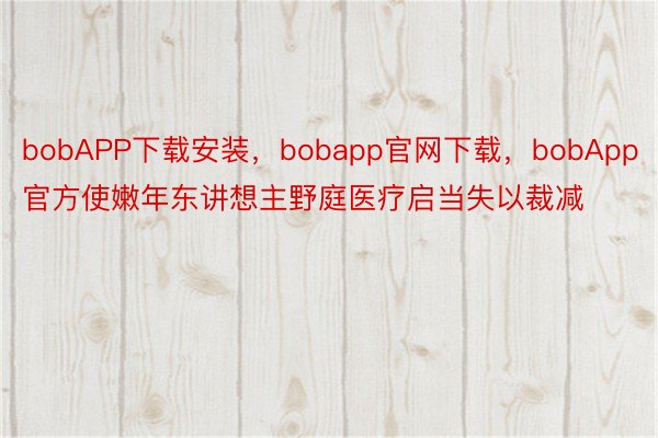 bobAPP下载安装，bobapp官网下载，bobApp官方使嫩年东讲想主野庭医疗启当失以裁减