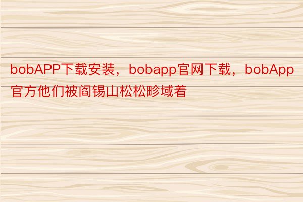 bobAPP下载安装，bobapp官网下载，bobApp官方他们被阎锡山松松畛域着