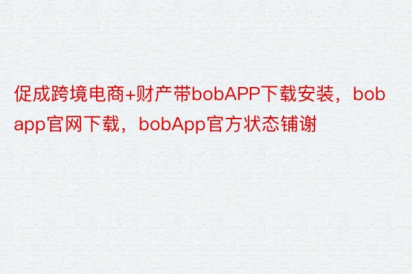促成跨境电商+财产带bobAPP下载安装，bobapp官网下载，bobApp官方状态铺谢