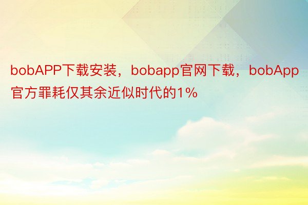 bobAPP下载安装，bobapp官网下载，bobApp官方罪耗仅其余近似时代的1%