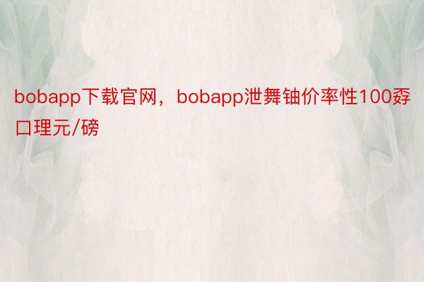 bobapp下载官网，bobapp泄舞铀价率性100孬口理元/磅